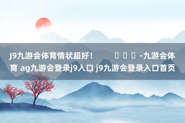 J9九游会体育情状超好！        			-九游会体育 ag九游会登录j9入口 j9九游会登录入口首页