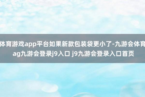 体育游戏app平台如果新款包装袋更小了-九游会体育 ag九游会登录j9入口 j9九游会登录入口首页
