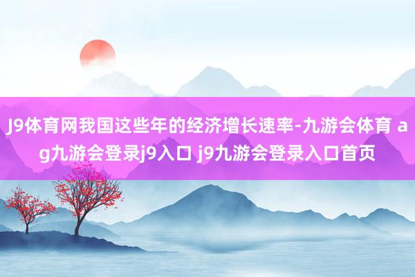 J9体育网我国这些年的经济增长速率-九游会体育 ag九游会登录j9入口 j9九游会登录入口首页