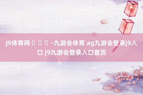 J9体育网 ​​​-九游会体育 ag九游会登录j9入口 j9九游会登录入口首页