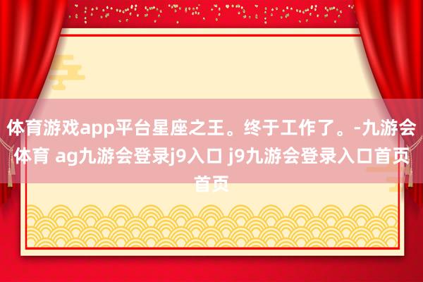 体育游戏app平台星座之王。终于工作了。-九游会体育 ag九游会登录j9入口 j9九游会登录入口首页