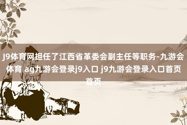 J9体育网担任了江西省革委会副主任等职务-九游会体育 ag九游会登录j9入口 j9九游会登录入口首页