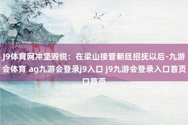 J9体育网冲坚毁锐：在梁山接管朝廷招抚以后-九游会体育 ag九游会登录j9入口 j9九游会登录入口首页