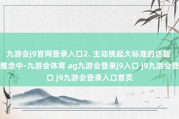 九游会j9官网登录入口2. 主动挑起大标准的话题 在传统的不雅念中-九游会体育 ag九游会登录j9入口 j9九游会登录入口首页