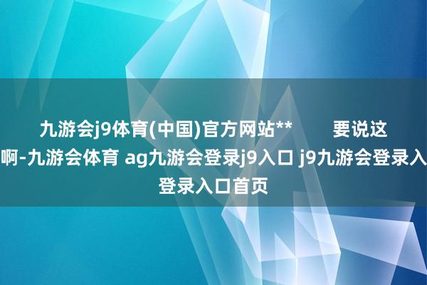 九游会j9体育(中国)官方网站**        要说这部片子啊-九游会体育 ag九游会登录j9入口 j9九游会登录入口首页