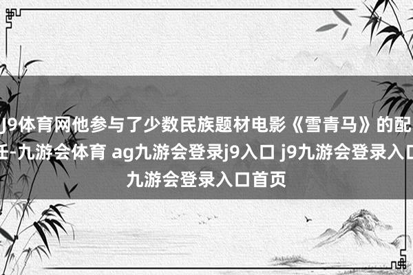 J9体育网他参与了少数民族题材电影《雪青马》的配音责任-九游会体育 ag九游会登录j9入口 j9九游会登录入口首页
