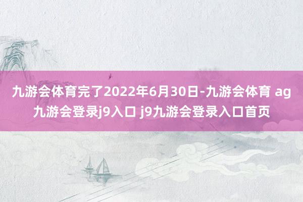 九游会体育完了2022年6月30日-九游会体育 ag九游会登录j9入口 j9九游会登录入口首页