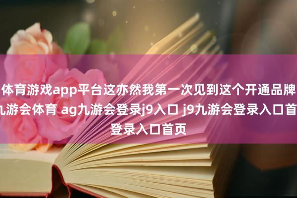 体育游戏app平台这亦然我第一次见到这个开通品牌-九游会体育 ag九游会登录j9入口 j9九游会登录入口首页