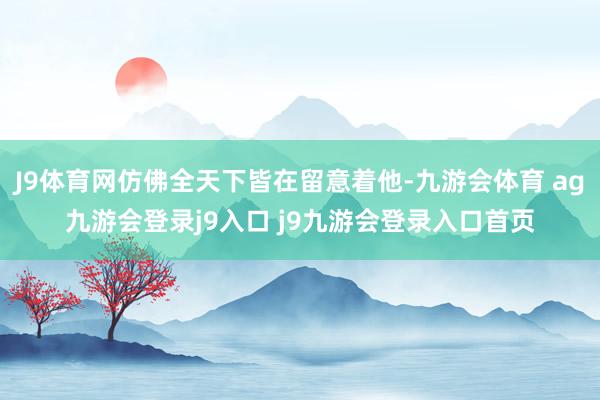 J9体育网仿佛全天下皆在留意着他-九游会体育 ag九游会登录j9入口 j9九游会登录入口首页