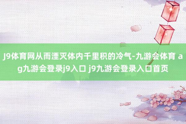 J9体育网从而湮灭体内千里积的冷气-九游会体育 ag九游会登录j9入口 j9九游会登录入口首页