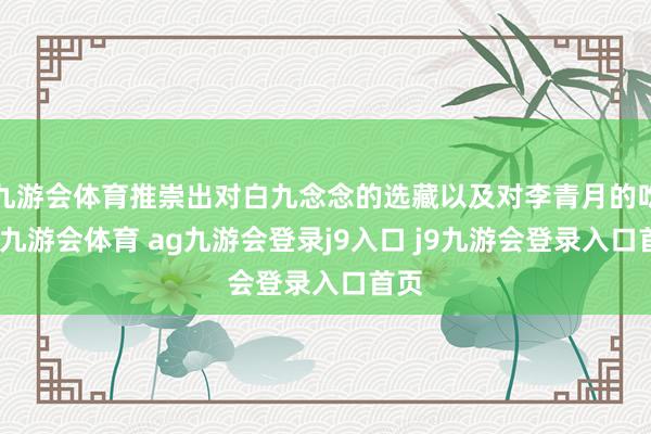九游会体育推崇出对白九念念的选藏以及对李青月的吃醋-九游会体育 ag九游会登录j9入口 j9九游会登录入口首页