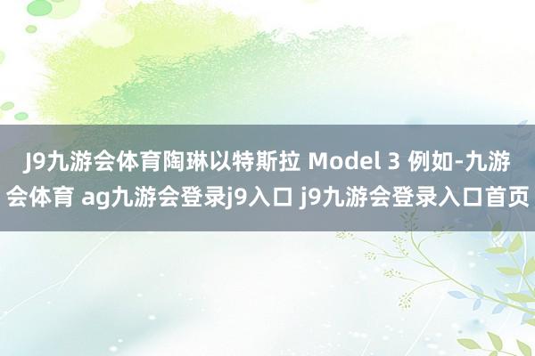 J9九游会体育陶琳以特斯拉 Model 3 例如-九游会体育 ag九游会登录j9入口 j9九游会登录入口首页