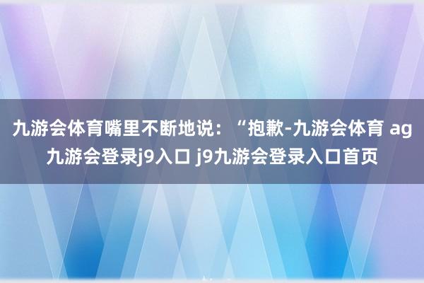 九游会体育嘴里不断地说：“抱歉-九游会体育 ag九游会登录j9入口 j9九游会登录入口首页