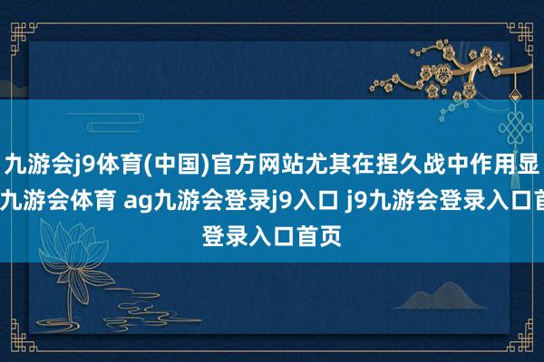 九游会j9体育(中国)官方网站尤其在捏久战中作用显耀-九游会体育 ag九游会登录j9入口 j9九游会登录入口首页