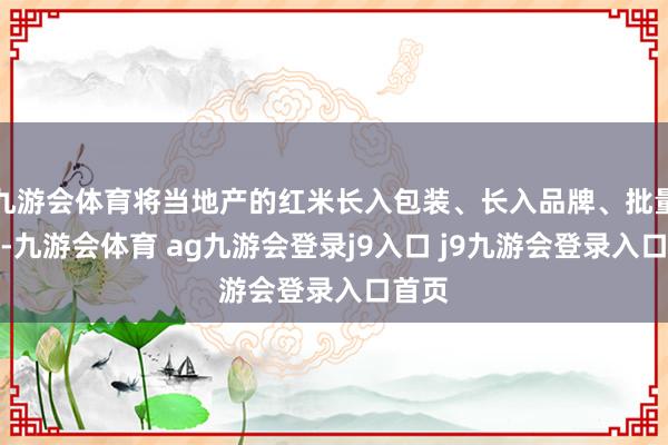 九游会体育将当地产的红米长入包装、长入品牌、批量发货-九游会体育 ag九游会登录j9入口 j9九游会登录入口首页