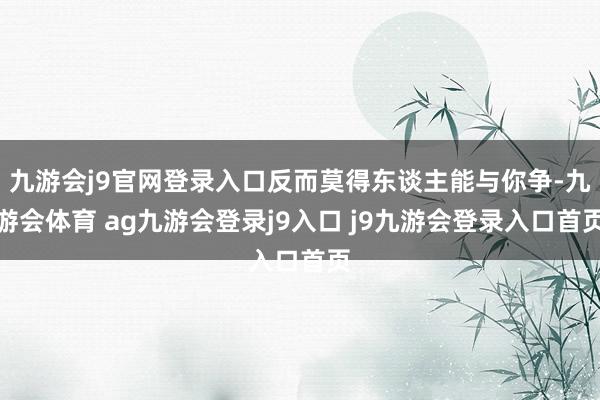 九游会j9官网登录入口反而莫得东谈主能与你争-九游会体育 ag九游会登录j9入口 j9九游会登录入口首页