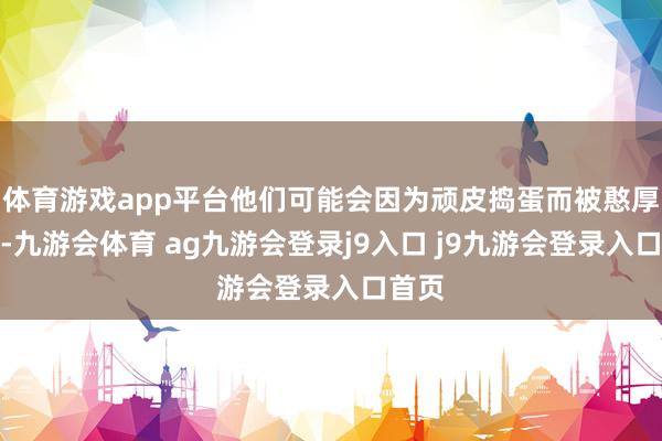 体育游戏app平台他们可能会因为顽皮捣蛋而被憨厚月旦-九游会体育 ag九游会登录j9入口 j9九游会登录入口首页