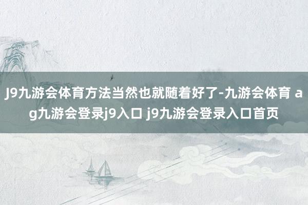 J9九游会体育方法当然也就随着好了-九游会体育 ag九游会登录j9入口 j9九游会登录入口首页