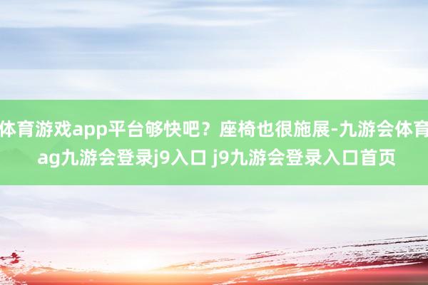 体育游戏app平台够快吧？座椅也很施展-九游会体育 ag九游会登录j9入口 j9九游会登录入口首页