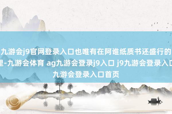 九游会j9官网登录入口也唯有在阿谁纸质书还盛行的年代里-九游会体育 ag九游会登录j9入口 j9九游会登录入口首页
