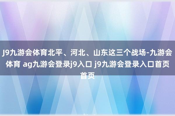 J9九游会体育北平、河北、山东这三个战场-九游会体育 ag九游会登录j9入口 j9九游会登录入口首页