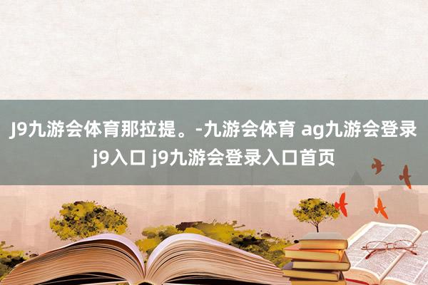 J9九游会体育那拉提。-九游会体育 ag九游会登录j9入口 j9九游会登录入口首页