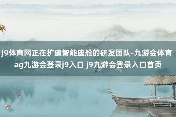 J9体育网正在扩建智能座舱的研发团队-九游会体育 ag九游会登录j9入口 j9九游会登录入口首页