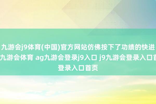 九游会j9体育(中国)官方网站仿佛按下了功绩的快进键-九游会体育 ag九游会登录j9入口 j9九游会登录入口首页