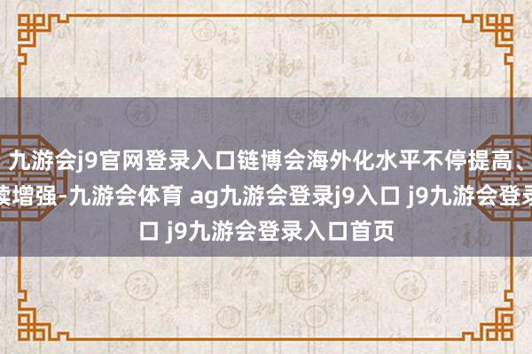 九游会j9官网登录入口链博会海外化水平不停提高、影响力握续增强-九游会体育 ag九游会登录j9入口 j9九游会登录入口首页