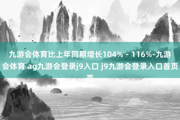 九游会体育比上年同期增长104% - 116%-九游会体育 ag九游会登录j9入口 j9九游会登录入口首页