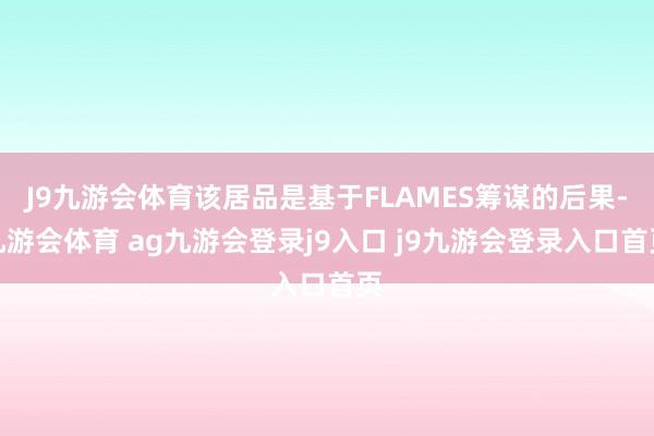 J9九游会体育该居品是基于FLAMES筹谋的后果-九游会体育 ag九游会登录j9入口 j9九游会登录入口首页