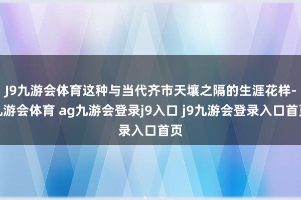 J9九游会体育这种与当代齐市天壤之隔的生涯花样-九游会体育 ag九游会登录j9入口 j9九游会登录入口首页