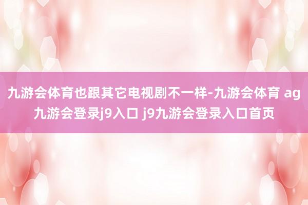 九游会体育也跟其它电视剧不一样-九游会体育 ag九游会登录j9入口 j9九游会登录入口首页