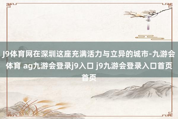 J9体育网在深圳这座充满活力与立异的城市-九游会体育 ag九游会登录j9入口 j9九游会登录入口首页