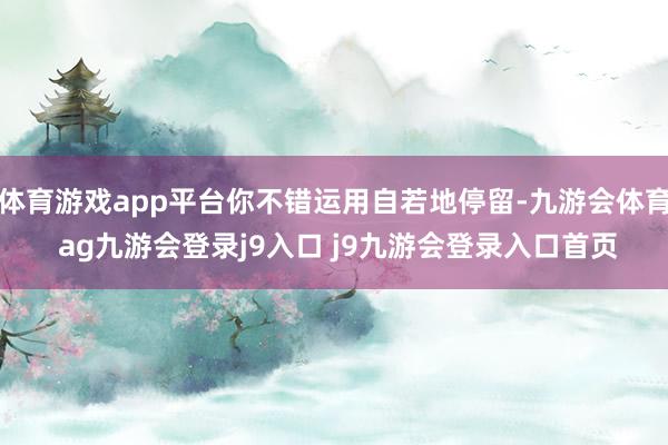 体育游戏app平台你不错运用自若地停留-九游会体育 ag九游会登录j9入口 j9九游会登录入口首页