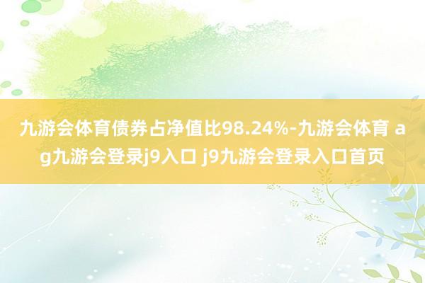 九游会体育债券占净值比98.24%-九游会体育 ag九游会登录j9入口 j9九游会登录入口首页