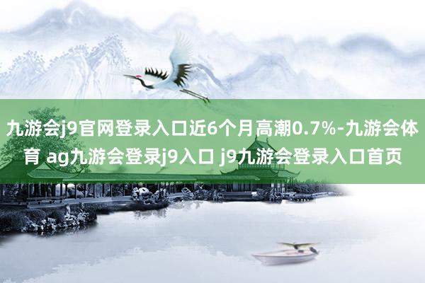 九游会j9官网登录入口近6个月高潮0.7%-九游会体育 ag九游会登录j9入口 j9九游会登录入口首页