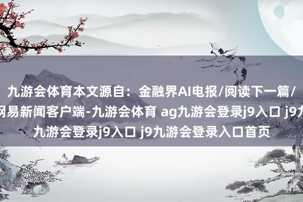 九游会体育本文源自：金融界AI电报/阅读下一篇/复返网易首页下载网易新闻客户端-九游会体育 ag九游会登录j9入口 j9九游会登录入口首页