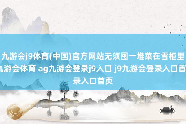 九游会j9体育(中国)官方网站无须囤一堆菜在雪柜里-九游会体育 ag九游会登录j9入口 j9九游会登录入口首页