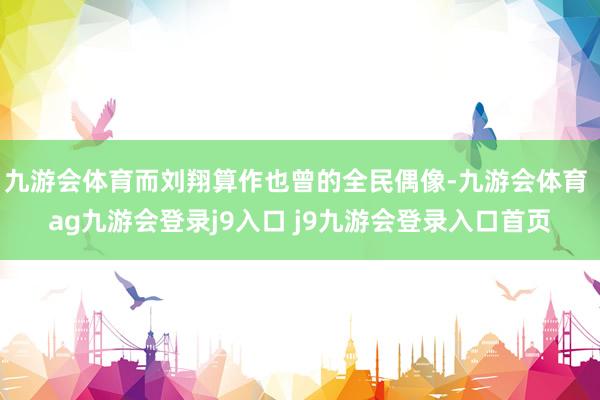 九游会体育而刘翔算作也曾的全民偶像-九游会体育 ag九游会登录j9入口 j9九游会登录入口首页