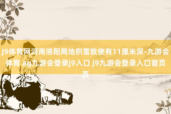 J9体育网河南洛阳局地积雪致使有11厘米深-九游会体育 ag九游会登录j9入口 j9九游会登录入口首页