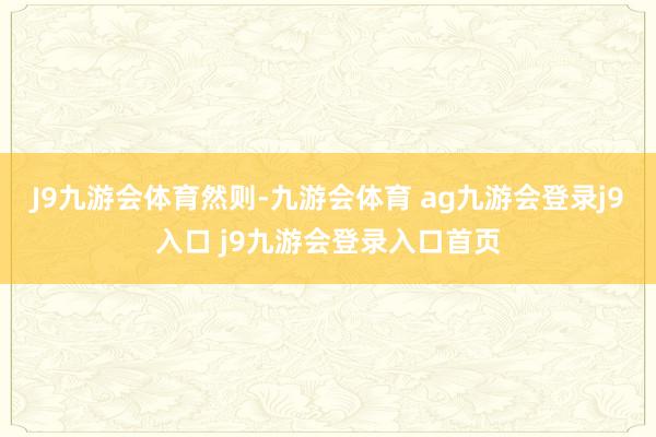 J9九游会体育然则-九游会体育 ag九游会登录j9入口 j9九游会登录入口首页