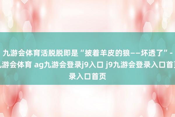 九游会体育活脱脱即是“披着羊皮的狼——坏透了”-九游会体育 ag九游会登录j9入口 j9九游会登录入口首页