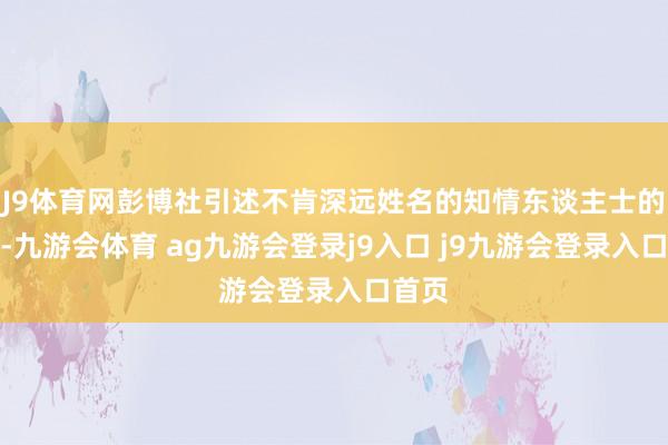 J9体育网彭博社引述不肯深远姓名的知情东谈主士的话说-九游会体育 ag九游会登录j9入口 j9九游会登录入口首页