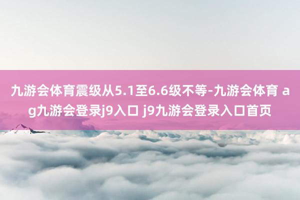 九游会体育震级从5.1至6.6级不等-九游会体育 ag九游会登录j9入口 j9九游会登录入口首页