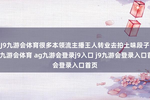 J9九游会体育很多本领流主播王人转业去拍土味段子了-九游会体育 ag九游会登录j9入口 j9九游会登录入口首页