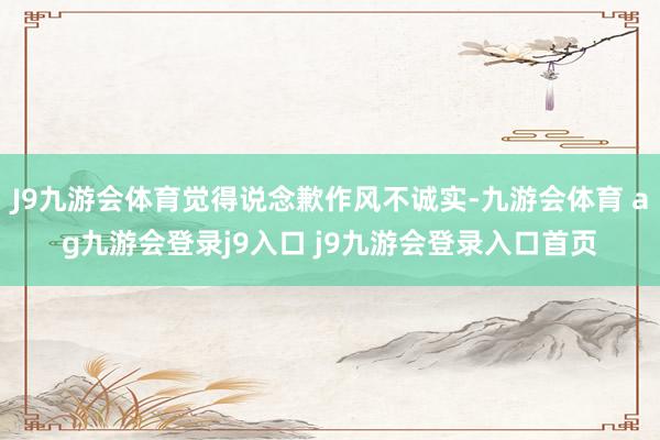 J9九游会体育觉得说念歉作风不诚实-九游会体育 ag九游会登录j9入口 j9九游会登录入口首页