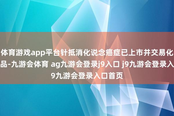 体育游戏app平台针抵消化说念癌症已上市并交易化三款居品-九游会体育 ag九游会登录j9入口 j9九游会登录入口首页