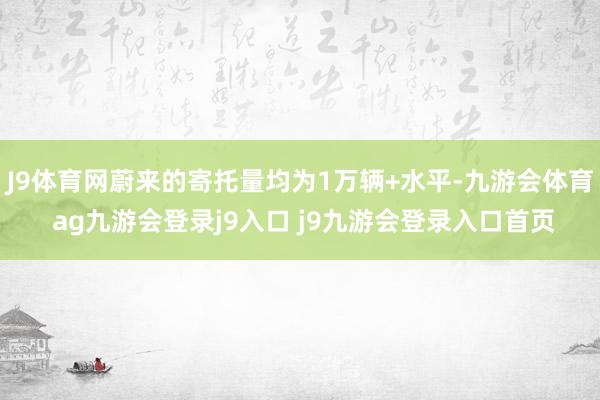 J9体育网蔚来的寄托量均为1万辆+水平-九游会体育 ag九游会登录j9入口 j9九游会登录入口首页