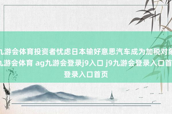 九游会体育投资者忧虑日本输好意思汽车成为加税对象-九游会体育 ag九游会登录j9入口 j9九游会登录入口首页